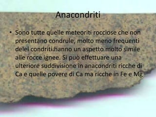 Anacondriti
• Sono tutte quelle meteoriti rocciose che non
presentano condrule, molto meno frequenti
delel condriti.hanno un aspetto molto simile
alle rocce ignee. Si può effettuare una
ulteriore suddivisione in anacondriti ricche di
Ca e quelle povere di Ca ma ricche in Fe e Mg
 