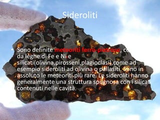Sideroliti
• Sono definite meteoriti ferro-pietrose, composte
da leghe di Fe e Ni e
silicati(olivina,pirosseni,plagioclasi),come ad
esempio sideroliti ad olivina o pallasiti. Sono in
assoluto le meteoriti più rare. Le sideroliti hanno
generalmente una struttura spugnosa con i silicati
contenuti nelle cavità.
 