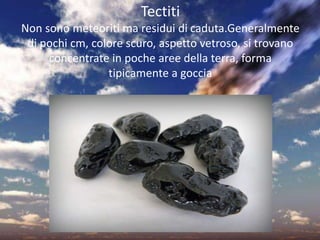 Tectiti
Non sono meteoriti ma residui di caduta.Generalmente
di pochi cm, colore scuro, aspetto vetroso, si trovano
concentrate in poche aree della terra, forma
tipicamente a goccia
 