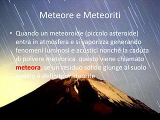 Meteore e Meteoriti
• Quando un meteoroide (piccolo asteroide)
entra in atmosfera e si vaporizza generando
fenomeni luminosi e acustici nonché la caduta
di polvere meteorica questo viene chiamato
meteora, se un residuo solido giunge al suolo
questo è definito meteorite.
 