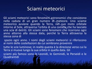 Sciami meteorici
Gli sciami meteorici sono fenomeni astronomici che consistono
nella caduta di un gran numero di meteore. Uno sciame
meteorico avviene quando la Terra, nel suo moto orbitale
intorno al Sole, attraversa l'orbita di una cometa che ha lasciato
una scia di detriti. Gli sciami sono fenomeni che ricorrono ogni
anno attorno alla stessa data, perché la Terra attraversa la
stessa zona di
spazio ogni anno. I nomi degli sciami meteorici si riferiscono
ai nomi delle costellazioni da cui sembrano provenire
tutte le scie luminose; in realtà questa è la direzione verso cui la
Terra si muove lungo la sua orbita in quella data. Gli
sciami più famosi sono le Leonidi, le Geminidi, le Perseidi e le
Quadrantidi
 