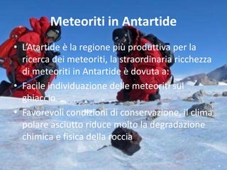 Meteoriti in Antartide
• L’Atartide è la regione più produttiva per la
ricerca dei meteoriti, la straordinaria ricchezza
di meteoriti in Antartide è dovuta a:
• Facile individuazione delle meteoriti sul
ghiaccio
• Favorevoli condizioni di conservazione, il clima
polare asciutto riduce molto la degradazione
chimica e fisica della roccia
 