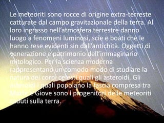 Le meteoriti sono rocce di origine extra-terreste
catturate dal campo gravitazionale della terra. Al
loro ingrasso nell’atmosfera terrestre danno
luogo a fenomeni luminosi, scie e boati che le
hanno rese evidenti sin dall’antichità. Oggetti di
venerazione e patrimonio dell’immaginario
mitologico. Per la scienza moderna
rappresentano un comodo modo di studiare la
natura dei corpi celesti quali gli asteroidi. Gli
asteroidi i quali popolano la fascia compresa tra
Marte e Giove sono i progenitori delle meteoriti
caduti sulla terra.
 