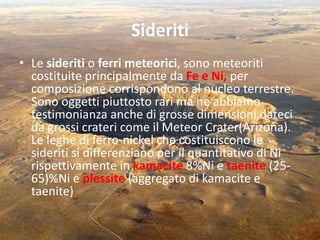 Sideriti
• Le sideriti o ferri meteorici, sono meteoriti
costituite principalmente da Fe e Ni, per
composizione corrispondono al nucleo terrestre.
Sono oggetti piuttosto rari ma ne abbiamo
testimonianza anche di grosse dimensioni,dateci
da grossi crateri come il Meteor Crater(Arizona).
Le leghe di ferro-nickel che costituiscono le
sideriti si differenziano per il quantitativo di Ni
rispettivamente in kamacite 8%Ni e taenite (25-
65)%Ni e plessite (aggregato di kamacite e
taenite)
 