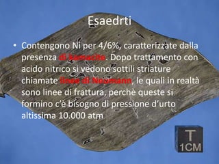 Esaedrti
• Contengono Ni per 4/6%, caratterizzate dalla
presenza di kamacite. Dopo trattamento con
acido nitrico si vedono sottili striature
chiamate linee di Neumann, le quali in realtà
sono linee di frattura, perchè queste si
formino c’è bisogno di pressione d’urto
altissima 10.000 atm
 