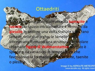Ottaedriti
• Sono composte principalmente da kamacite e
taenite, lo spazio intralamellare è riempito da
plessite le sezione una volta trattate mostrano
lamelle delle due leghe, le lamelle che si
intersecano formano una struttura particolare
chiamate figure di Widmanstatten. Questo è
spiegato da variazioni di temperatura che
favoriscono la formazione di kamacite, taenite
o plessite
 