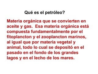 Materia orgánica que se convierten en
aceite y gas. Esa materia orgánica está
compuesta fundamentalmente por el
fitoplancton y el zooplancton marinos,
al igual que por materia vegetal y
animal, todo lo cual se depositó en el
pasado en el fondo de los grandes
lagos y en el lecho de los mares.
Qué es el petróleo?
 