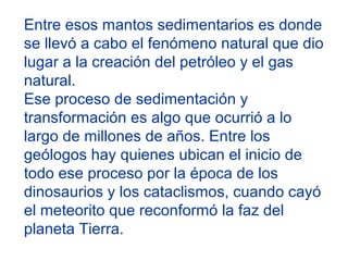 Entre esos mantos sedimentarios es donde
se llevó a cabo el fenómeno natural que dio
lugar a la creación del petróleo y el gas
natural.
Ese proceso de sedimentación y
transformación es algo que ocurrió a lo
largo de millones de años. Entre los
geólogos hay quienes ubican el inicio de
todo ese proceso por la época de los
dinosaurios y los cataclismos, cuando cayó
el meteorito que reconformó la faz del
planeta Tierra.
 