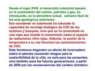 Desde el siglo XVIII, el desarrollo industrial basado
en la combustión del carbón, petróleo y gas, ha
introducido, en la atmósfera actual, carbono fósil de
las eras geológicas anteriores.
Ese excedente no solamente ha saturado la
capacidad de reciclaje biológico de CO2 de los
océanos y bosques, sino que se ha acumulado en
una capa que impide la transmisión hacia el espacio
de radiaciones infra rojas. Además, la acción de la
temperatura a su vez favorece las concentraciones
de CO2.
Este fenómeno engendra un efecto de invernadero
sobre el planeta causando riesgos para la
sostenibilidad de la vida, no solo para las presentes,
sino también para las futuras generaciones, a partir
de 2050 por las consecuencias del cambio climático.
 