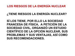 LOS RIESGOS DE LA ENERGÍA NUCLEAR
¿TIENE RIESGOS LA ENERGÍA NUCLEAR?
SÍ LOS TIENE, POR ELLO LA SOCIEDAD
FRANCESA DE FÍSICA, A PETICIÓN DE LA
SOCIEDAD CIVIL, ORGANIZÓ UN ESTUDIO
CIENTÍFICO DE LA OPCIÓN NUCLEAR, SUS
PROBLEMAS Y SUS VENTAJAS, ASÍ COMO
SUS RECOMENDACIONES.
 