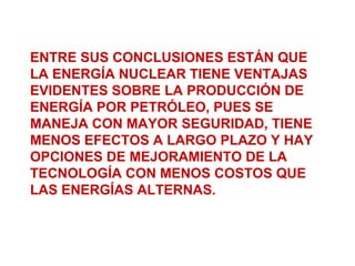 ENTRE SUS CONCLUSIONES ESTÁN QUE
LA ENERGÍA NUCLEAR TIENE VENTAJAS
EVIDENTES SOBRE LA PRODUCCIÓN DE
ENERGÍA POR PETRÓLEO, PUES SE
MANEJA CON MAYOR SEGURIDAD, TIENE
MENOS EFECTOS A LARGO PLAZO Y HAY
OPCIONES DE MEJORAMIENTO DE LA
TECNOLOGÍA CON MENOS COSTOS QUE
LAS ENERGÍAS ALTERNAS.
 