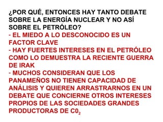 ¿POR QUÉ, ENTONCES HAY TANTO DEBATE
SOBRE LA ENERGÍA NUCLEAR Y NO ASÍ
SOBRE EL PETRÓLEO?
- EL MIEDO A LO DESCONOCIDO ES UN
FACTOR CLAVE
- HAY FUERTES INTERESES EN EL PETRÓLEO
COMO LO DEMUESTRA LA RECIENTE GUERRA
DE IRAK
- MUCHOS CONSIDERAN QUE LOS
PANAMEÑOS NO TIENEN CAPACIDAD DE
ANÁLISIS Y QUIEREN ARRASTRARNOS EN UN
DEBATE QUE CONCIERNE OTROS INTERESES
PROPIOS DE LAS SOCIEDADES GRANDES
PRODUCTORAS DE C02
 
