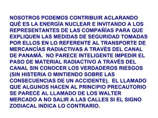 NOSOTROS PODEMOS CONTRIBUIR ACLARANDO
QUÉ ES LA ENERGÍA NUCLEAR E INVITANDO A LOS
REPRESENTANTES DE LAS COMPAÑÍAS PARA QUE
EXPLIQUEN LAS MEDIDAS DE SEGURIDAD TOMADAS
POR ELLOS EN LO REFERENTE AL TRANSPORTE DE
MERCANCÍAS RADIACTIVAS A TRAVÉS DEL CANAL
DE PANAMÁ. NO PARECE INTELIGENTE IMPEDIR EL
PASO DE MATERIAL RADIACTIVO A TRAVÉS DEL
CANAL SIN CONOCER LOS VERDADEROS RIESGOS
(SIN HISTERIA O MINTIENDO SOBRE LAS
CONSECUENCIAS DE UN ACCIDENTE). EL LLAMADO
QUE ALGUNOS HACEN AL PRINCIPIO PRECAUTORIO
SE PARECE AL LLAMADO DE LOS WALTER
MERCADO A NO SALIR A LAS CALLES SI EL SIGNO
ZODIACAL INDICA LO CONTRARIO.
 