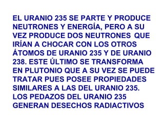 EL URANIO 235 SE PARTE Y PRODUCE
NEUTRONES Y ENERGÍA, PERO A SU
VEZ PRODUCE DOS NEUTRONES QUE
IRÍAN A CHOCAR CON LOS OTROS
ÁTOMOS DE URANIO 235 Y DE URANIO
238. ESTE ÚLTIMO SE TRANSFORMA
EN PLUTONIO QUE A SU VEZ SE PUEDE
TRATAR PUES POSEE PROPIEDADES
SIMILARES A LAS DEL URANIO 235.
LOS PEDAZOS DEL URANIO 235
GENERAN DESECHOS RADIACTIVOS
 