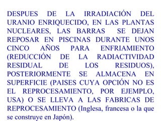 DESPUES DE LA IRRADIACIÓN DEL
URANIO ENRIQUECIDO, EN LAS PLANTAS
NUCLEARES, LAS BARRAS SE DEJAN
REPOSAR EN PISCINAS DURANTE UNOS
CINCO AÑOS PARA ENFRIAMIENTO
(REDUCCIÓN DE LA RADIACTIVIDAD
RESIDUAL DE LOS RESIDUOS),
POSTERIORMENTE SE ALMACENA EN
SUPERFICIE (PAISES CUYA OPCIÓN NO ES
EL REPROCESAMIENTO, POR EJEMPLO,
USA) O SE LLEVA A LAS FABRICAS DE
REPROCESAMIENTO (Inglesa, francesa o la que
se construye en Japón).
 