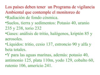 Los países deben tener un Programa de vigilancia
Ambiental que contemple el monitoreo de
•Radiación de fondo cósmica.
•Suelos, tierra y sedimentos: Potasio 40, uranio
235 y 238, torio 232
•Gases: análisis de tritio, halógenos, kriptón 85 y
aerosoles.
•Líquidos: tritio, cesio 137, estroncio 90 y alfa y
beta totales.
•Y para las aguas marinas, además: potasio 40,
antimonio 125, plata 110m, yodo 129, cobalto 60,
rutenio 106, americio 241.
 