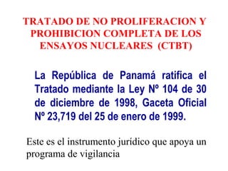 TRATADO DE NO PROLIFERACION Y
PROHIBICION COMPLETA DE LOS
ENSAYOS NUCLEARES (CTBT)
La República de Panamá ratifica el
Tratado mediante la Ley Nº 104 de 30
de diciembre de 1998, Gaceta Oficial
Nº 23,719 del 25 de enero de 1999.
Este es el instrumento jurídico que apoya un
programa de vigilancia
 
