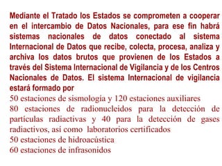 Mediante el Tratado los Estados se comprometen a cooperar
en el intercambio de Datos Nacionales, para ese fin habrá
sistemas nacionales de datos conectado al sistema
Internacional de Datos que recibe, colecta, procesa, analiza y
archiva los datos brutos que provienen de los Estados a
través del Sistema Internacional de Vigilancia y de los Centros
Nacionales de Datos. El sistema Internacional de vigilancia
estará formado por
50 estaciones de sismología y 120 estaciones auxiliares
80 estaciones de radionucleidos para la detección de
partículas radiactivas y 40 para la detección de gases
radiactivos, así como laboratorios certificados
50 estaciones de hidroacústica
60 estaciones de infrasonidos
 