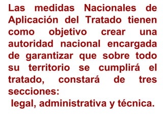 Las medidas Nacionales de
Aplicación del Tratado tienen
como objetivo crear una
autoridad nacional encargada
de garantizar que sobre todo
su territorio se cumplirá el
tratado, constará de tres
secciones:
legal, administrativa y técnica.
 