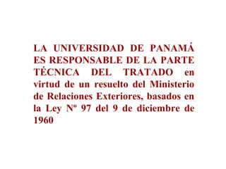 LA UNIVERSIDAD DE PANAMÁ
ES RESPONSABLE DE LA PARTE
TÉCNICA DEL TRATADO en
virtud de un resuelto del Ministerio
de Relaciones Exteriores, basados en
la Ley Nº 97 del 9 de diciembre de
1960
 
