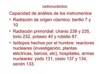 radionucleidos
Capacidad de análisis de los instrumentos
• Radiación de origen cósmico: berilio 7 y
10
• Radiación primordial: Uranio 238 y 235,
torio 232, potasio 40 y rubidio 87.
• Isótopos hechos por el hombre: reactores
nucleares (investigación, plantas
eléctricas, barcos, etc), hospitales, armas
nucleares: yodo 131, cesio 137 y 134,
xenón 133.
 