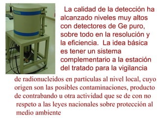 La calidad de la detección ha
alcanzado niveles muy altos
con detectores de Ge puro,
sobre todo en la resolución y
la eficiencia. La idea básica
es tener un sistema
complementario a la estación
del tratado para la vigilancia
de radionucleidos en partículas al nivel local, cuyo
origen son las posibles contaminaciones, producto
de contrabando u otra actividad que se de con no
respeto a las leyes nacionales sobre protección al
medio ambiente
 