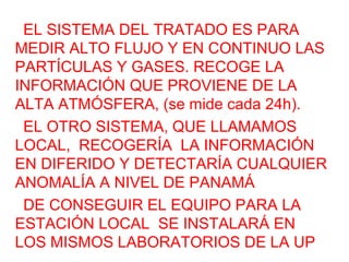 EL SISTEMA DEL TRATADO ES PARA
MEDIR ALTO FLUJO Y EN CONTINUO LAS
PARTÍCULAS Y GASES. RECOGE LA
INFORMACIÓN QUE PROVIENE DE LA
ALTA ATMÓSFERA, (se mide cada 24h).
EL OTRO SISTEMA, QUE LLAMAMOS
LOCAL, RECOGERÍA LA INFORMACIÓN
EN DIFERIDO Y DETECTARÍA CUALQUIER
ANOMALÍA A NIVEL DE PANAMÁ
DE CONSEGUIR EL EQUIPO PARA LA
ESTACIÓN LOCAL SE INSTALARÁ EN
LOS MISMOS LABORATORIOS DE LA UP
 