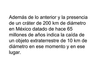 Además de lo anterior y la presencia
de un cráter de 200 km de diámetro
en México datado de hace 65
millones de años indica la caída de
un objeto extraterrestre de 10 km de
diámetro en ese momento y en ese
lugar.
 