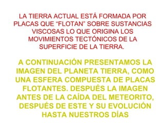 A CONTINUACIÓN PRESENTAMOS LA
IMAGEN DEL PLANETA TIERRA, COMO
UNA ESFERA COMPUESTA DE PLACAS
FLOTANTES. DESPUÉS LA IMAGEN
ANTES DE LA CAÍDA DEL METEORITO,
DESPUÉS DE ESTE Y SU EVOLUCIÓN
HASTA NUESTROS DÍAS
LA TIERRA ACTUAL ESTÁ FORMADA POR
PLACAS QUE “FLOTAN” SOBRE SUSTANCIAS
VISCOSAS LO QUE ORIGINA LOS
MOVIMIENTOS TECTÓNICOS DE LA
SUPERFICIE DE LA TIERRA.
 