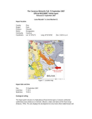 The Carancas Meteorite Fall, 15 September 2007
                         Official INGEMMET initial report
                                  Released 21 September 2007

                             Luisa Macedo F. & José Macharé O.
Impact location

Country         Peru
Region          Puno
Province        Chucuito
District        Desaguadero
Community       Carancas
Coordinates     Lat: 16°39’52”S         Long: 69°02’38”W        Elev: 3 824 m a.s.l.




                                    Figure 1.- Location map.

Impact date and time

Day             15 September 2007
Local time:     11:45 h
World time      19:45 h

Geological setting

The impact point is locates in a high plateau (Puna) formed upon a Cenozoic continental
sedimentary rocks (molasses or red beds: siltsones, shales and slates) of the Puno Group
(Palacios, 1993). The zone displays the development of a few meters thick reddish brown soil.