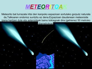 METEORITOAK
Meteorito bat lurrazala iritsi den kanpoko espazioan sortutako gorputz naturala
da,Talkoaren ondorioz suntzitu ez dena.Ezpazioan daudenean meteoroide
izena hartzen dute eta asteroideak baino txikiagoak dira (gehienez 50 metroko
diametrokoa)

 