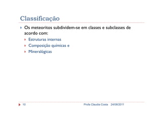 Classificação
Os meteoritos subdividem-se em classes e subclasses de
acordo com:
Estruturas internas
Composição químicas e
Mineralógicas
24/08/2011Profa Claudia Costa10
 