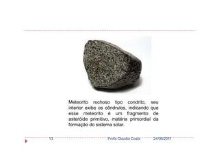 24/08/2011Profa Claudia Costa13
Meteorito rochoso tipo condrito, seu
interior exibe os côndrulos, indicando que
esse meteorito é um fragmento de
asteróide primitivo, matéria primordial da
formação do sistema solar.
 