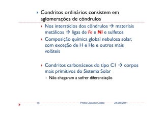 Condritos ordinários consistem em
aglomerações de côndrulos
Nos interstícios dos côndrulos materiais
metálicos ligas de Fe e Ni e sulfetos
Composição química global nebulosa solar,
com exceção de H e He e outros mais
voláteis
Condritos carbonáceos do tipo C1 corpos
mais primitivos do Sistema Solar
Não chegaram a sofrer diferenciação
24/08/2011Profa Claudia Costa15
 