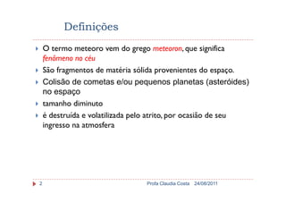 Definições
O termo meteoro vem do grego meteoron, que significa
fenômeno no céu
São fragmentos de matéria sólida provenientes do espaço.
Colisão de cometas e/ou pequenos planetas (asteróides)
no espaço
tamanho diminuto
24/08/2011Profa Claudia Costa2
tamanho diminuto
é destruída e volatilizada pelo atrito, por ocasião de seu
ingresso na atmosfera
 