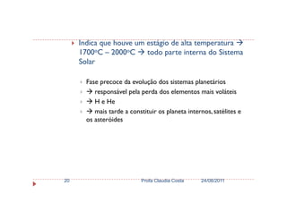Indica que houve um estágio de alta temperatura
1700oC – 2000oC todo parte interna do Sistema
Solar
Fase precoce da evolução dos sistemas planetários
responsável pela perda dos elementos mais voláteis
H e HeH e He
mais tarde a constituir os planeta internos, satélites e
os asteróides
24/08/2011Profa Claudia Costa20
 