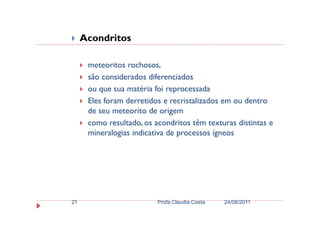Acondritos
meteoritos rochosos,
são considerados diferenciados
ou que sua matéria foi reprocessada
Eles foram derretidos e recristalizados em ou dentro
de seu meteorito de origemde seu meteorito de origem
como resultado, os acondritos têm texturas distintas e
mineralogias indicativa de processos ígneos
24/08/2011Profa Claudia Costa21
 