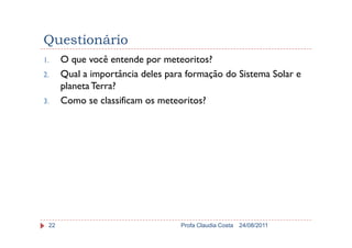Questionário
1. O que você entende por meteoritos?
2. Qual a importância deles para formação do Sistema Solar e
planetaTerra?
3. Como se classificam os meteoritos?
24/08/2011Profa Claudia Costa22
 