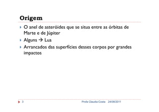 Origem
O anel de asteróides que se situa entre as órbitas de
Marte e de Júpiter
Alguns Lua
Arrancados das superfícies desses corpos por grandes
impactos
24/08/2011Profa Claudia Costa3
 