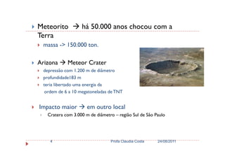 Meteorito há 50.000 anos chocou com a
Terra
massa -> 150.000 ton.
Arizona Meteor Crater
depressão com 1.200 m de diâmetro
profundidade183 mprofundidade183 m
teria libertado uma energia da
ordem de 6 a 10 megatoneladas de TNT
Impacto maior em outro local
Cratera com 3.000 m de diâmetro – região Sul de São Paulo
24/08/2011Profa Claudia Costa4
 