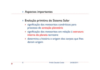 Aspectos importantes
Evolução primitiva do Sistema Solar
significação dos meteoritos condríticos para
processo de acresção planetária
significação dos meteoritos em relação à estrutura
interna do planeta terrestreinterna do planeta terrestre
determina a história e origem dos corpos que lhes
deram origem
24/08/2011Profa Claudia Costa6
 