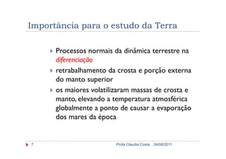 Importância para o estudo da Terra
Processos normais da dinâmica terrestre na
diferenciação
retrabalhamento da crosta e porção externa
do manto superior
24/08/2011Profa Claudia Costa7
do manto superior
os maiores volatilizaram massas de crosta e
manto, elevando a temperatura atmosférica
globalmente a ponto de causar a evaporação
dos mares da época
 