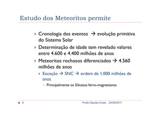 Estudo dos Meteoritos permite
Cronologia dos eventos evolução primitiva
do Sistema Solar
Determinação de idade tem revelado valores
entre 4.600 e 4.400 milhões de anos
24/08/2011Profa Claudia Costa9
entre 4.600 e 4.400 milhões de anos
Meteoritos rochosos diferenciados 4.560
milhões de anos
Exceção SNC ordem de 1.000 milhões de
anos
Principalmente os Silicatos ferro-magnesianos
 