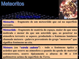 1
MeteoritoMeteorito – fragmento de um meteoróide que cai na superfície
terrestre.
MeteoróideMeteoróide - fragmento de matéria do espaço, maior do que uma
molécula e menor do que um asteróide que, ao penetrar na
atmosfera terrestre se aquece, produzindo o fenómeno luminoso
chamado meteoro - palavra proveniente do grego “meteoron” que
significa fenómeno no céu.
MeteoroMeteoro (ou “estrela cadenteestrela cadente”) - todo o fenómeno óptico e
acústico que ocorre na atmosfera a quando da queda de material
extraterrestre, ocorre tipicamente a alturas de 80 a 110
quilómetros acima da superfície da Terra.
Conceitos base
 