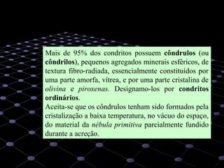 15
Mais de 95% dos condritos possuem côndrulos (ou
côndrilos), pequenos agregados minerais esféricos, de
textura fibro-radiada, essencialmente constituídos por
uma parte amorfa, vítrea, e por uma parte cristalina de
olivina e piroxenas. Designamo-los por condritos
ordinários.
Aceita-se que os côndrulos tenham sido formados pela
cristalização a baixa temperatura, no vácuo do espaço,
do material da nébula primitiva parcialmente fundido
durante a acreção.
 