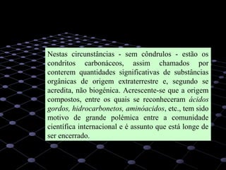 17
Nestas circunstâncias - sem côndrulos - estão os
condritos carbonáceos, assim chamados por
conterem quantidades significativas de substâncias
orgânicas de origem extraterrestre e, segundo se
acredita, não biogénica. Acrescente-se que a origem
compostos, entre os quais se reconheceram ácidos
gordos, hidrocarbonetos, aminóacidos, etc., tem sido
motivo de grande polémica entre a comunidade
científica internacional e é assunto que está longe de
ser encerrado.
 