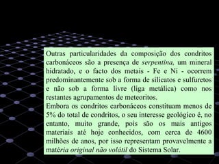 18
Outras particularidades da composição dos condritos
carbonáceos são a presença de serpentina, um mineral
hidratado, e o facto dos metais - Fe e Ni - ocorrem
predominantemente sob a forma de silicatos e sulfuretos
e não sob a forma livre (liga metálica) como nos
restantes agrupamentos de meteoritos.
Embora os condritos carbonáceos constituam menos de
5% do total de condritos, o seu interesse geológico é, no
entanto, muito grande, pois são os mais antigos
materiais até hoje conhecidos, com cerca de 4600
milhões de anos, por isso representam provavelmente a
matéria original não volátil do Sistema Solar.
 