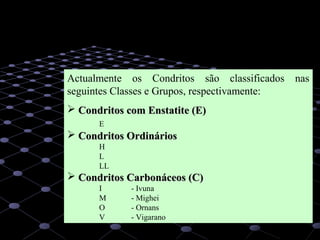 19
Actualmente os Condritos são classificados nas
seguintes Classes e Grupos, respectivamente:
 Condritos com Enstatite (E)Condritos com Enstatite (E)
E
 Condritos OrdináriosCondritos Ordinários
H
L
LL
 Condritos Carbonáceos (C)Condritos Carbonáceos (C)
I - Ivuna
M - Mighei
O - Ornans
V - Vigarano
 