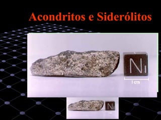 20
Acondritos e SiderólitosAcondritos e Siderólitos
Entre os acondritos (que representam cerca de 6 a 8% do
total de meteoritos) merecem destaque os de natureza
basáltica, que é hoje corrente admitir possam ser o
resultado de uma diferenciação relativamente acentuada,
ocorrida durante o crescimento por acreção dos primeiros
corpos de dimensões apreciáveis no sistema solar - os
planetesimais - cujo crescimento terá provavelmente
culminado nos grandes corpos planetários que hoje
conhecemos.
 