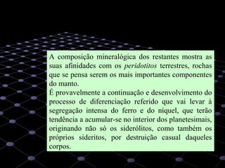 21
A composição mineralógica dos restantes mostra as
suas afinidades com os peridotitos terrestres, rochas
que se pensa serem os mais importantes componentes
do manto.
É provavelmente a continuação e desenvolvimento do
processo de diferenciação referido que vai levar à
segregação intensa do ferro e do níquel, que terão
tendência a acumular-se no interior dos planetesimais,
originando não só os siderólitos, como também os
próprios sideritos, por destruição casual daqueles
corpos.
 